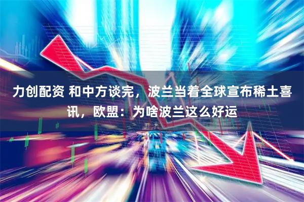力创配资 和中方谈完，波兰当着全球宣布稀土喜讯，欧盟：为啥波兰这么好运