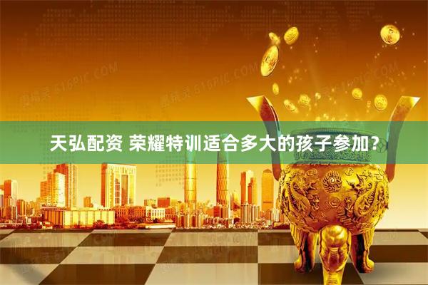 天弘配资 荣耀特训适合多大的孩子参加？