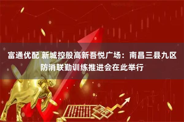 富通优配 新城控股高新吾悦广场：南昌三县九区防消联勤训练推进会在此举行
