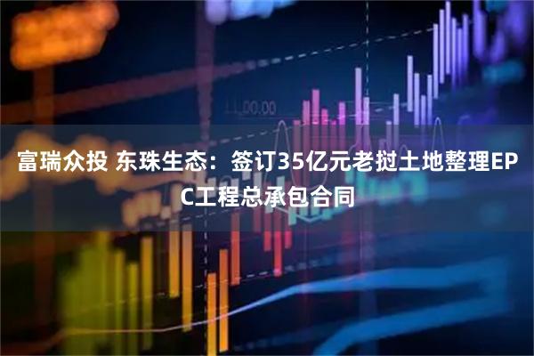富瑞众投 东珠生态：签订35亿元老挝土地整理EPC工程总承包合同