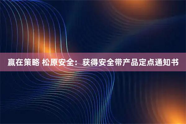 赢在策略 松原安全：获得安全带产品定点通知书