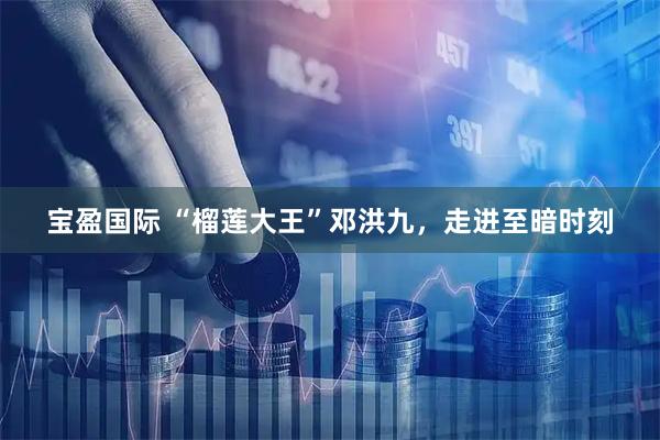 宝盈国际 “榴莲大王”邓洪九，走进至暗时刻