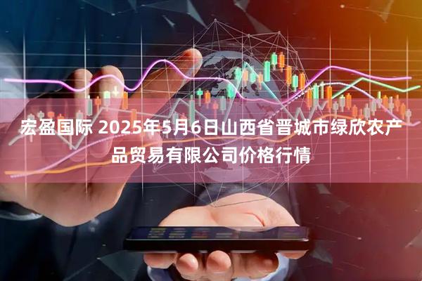 宏盈国际 2025年5月6日山西省晋城市绿欣农产品贸易有限公司价格行情