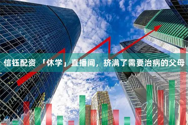 信钰配资 「休学」直播间，挤满了需要治病的父母