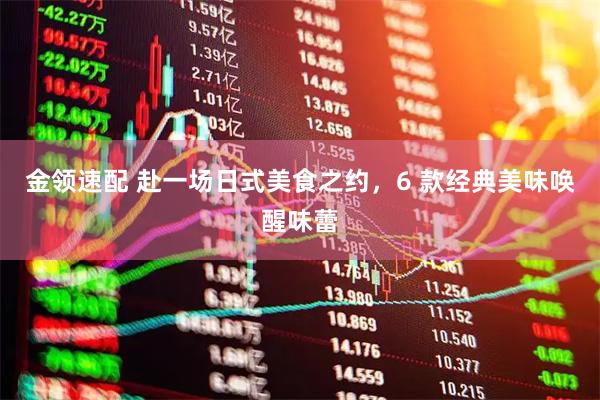 金领速配 赴一场日式美食之约，6 款经典美味唤醒味蕾