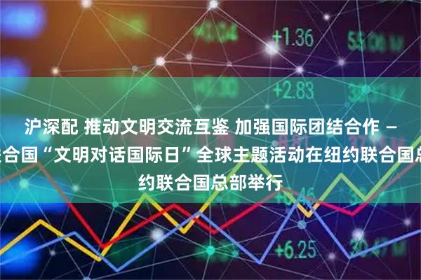 沪深配 推动文明交流互鉴 加强国际团结合作 ——首个联合国“文明对话国际日”全球主题活动在纽约联合国总部举行