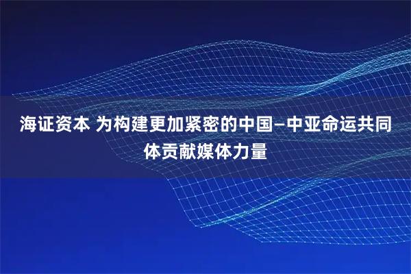 海证资本 为构建更加紧密的中国—中亚命运共同体贡献媒体力量