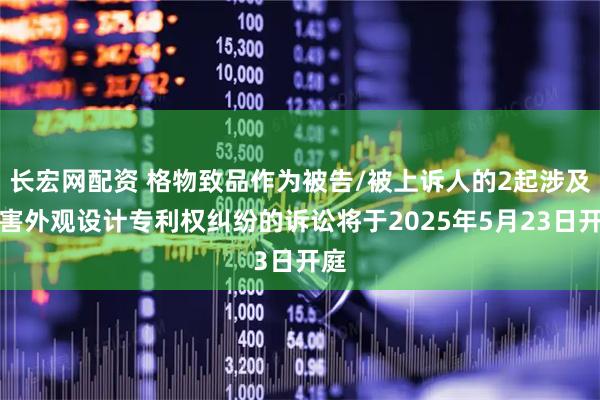 长宏网配资 格物致品作为被告/被上诉人的2起涉及侵害外观设计专利权纠纷的诉讼将于2025年5月23日开庭