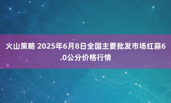 火山策略 2025年6月8日全国主要批发市场红蒜6.0公分价格行情