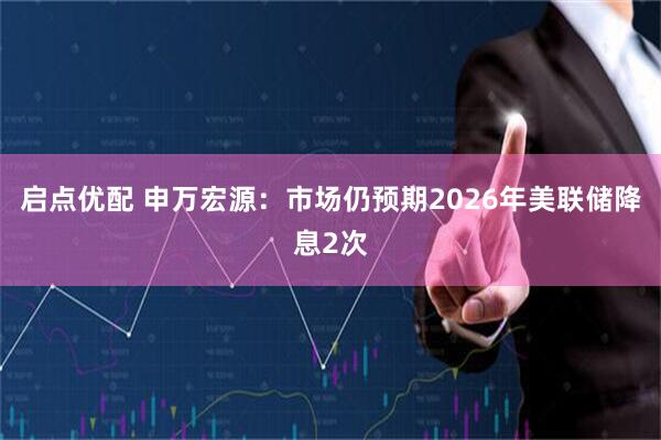 启点优配 申万宏源：市场仍预期2026年美联储降息2次