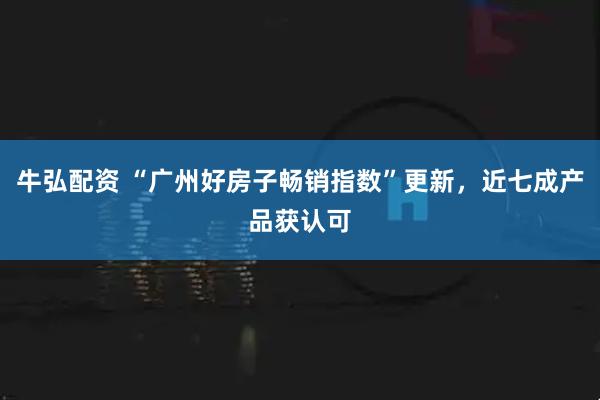 牛弘配资 “广州好房子畅销指数”更新，近七成产品获认可