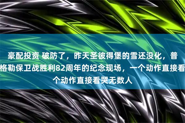 豪配投资 破防了，昨天圣彼得堡的雪还没化，普京在列宁格勒保卫战胜利82周年的纪念现场，一个动作直接看哭无数人