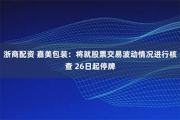 浙商配资 嘉美包装：将就股票交易波动情况进行核查 26日起停牌