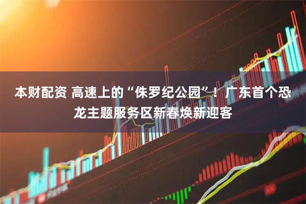 本财配资 高速上的“侏罗纪公园”！广东首个恐龙主题服务区新春焕新迎客