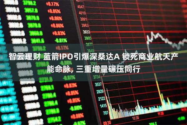 智云理财 蓝箭IPO引爆深桑达A 锁死商业航天产能命脉, 三重增量碾压同行