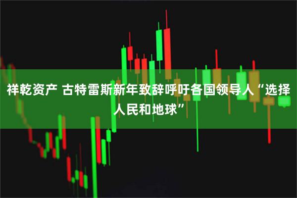 祥乾资产 古特雷斯新年致辞呼吁各国领导人“选择人民和地球”