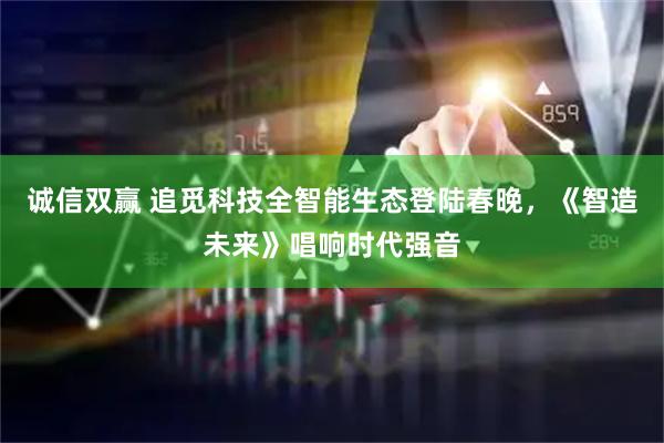 诚信双赢 追觅科技全智能生态登陆春晚,《智造未来》唱响时代强音
