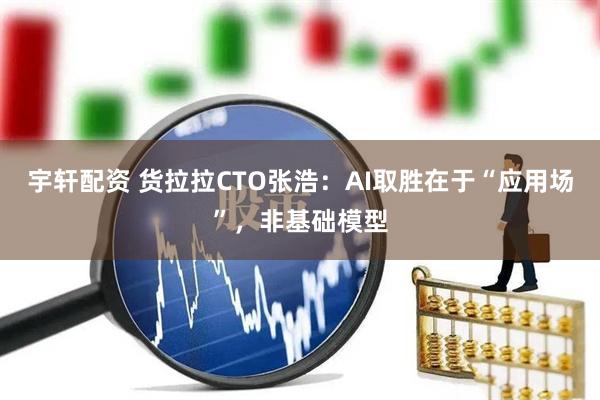宇轩配资 货拉拉CTO张浩:AI取胜在于“应用场”,非基础模型