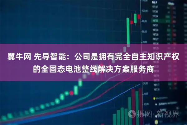 翼牛网 先导智能:公司是拥有完全自主知识产权的全固态电池整线解决方案服务商