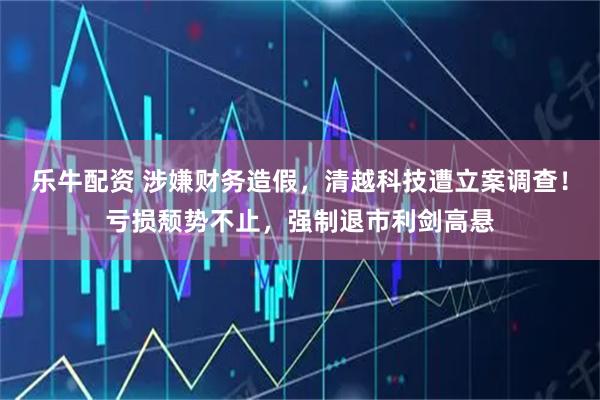 乐牛配资 涉嫌财务造假,清越科技遭立案调查!亏损颓势不止,强制退市利剑高悬