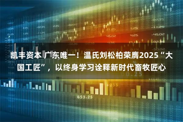 凯丰资本 广东唯一!温氏刘松柏荣膺2025“大国工匠”,以终身学习诠释新时代畜牧匠心
