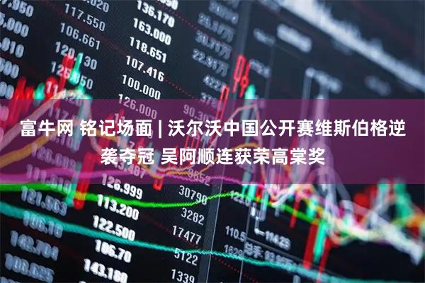 富牛网 铭记场面 | 沃尔沃中国公开赛维斯伯格逆袭夺冠 吴阿顺连获荣高棠奖