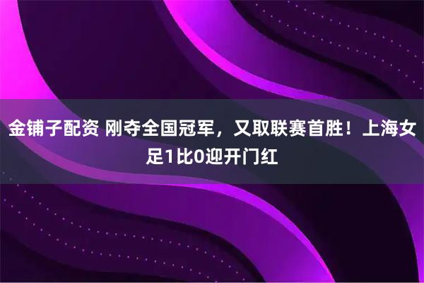 金铺子配资 刚夺全国冠军，又取联赛首胜！上海女足1比0迎开门红