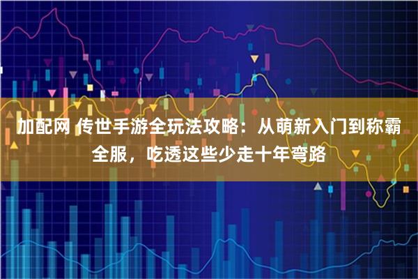 加配网 传世手游全玩法攻略：从萌新入门到称霸全服，吃透这些少走十年弯路
