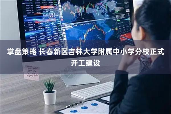 掌盘策略 长春新区吉林大学附属中小学分校正式开工建设