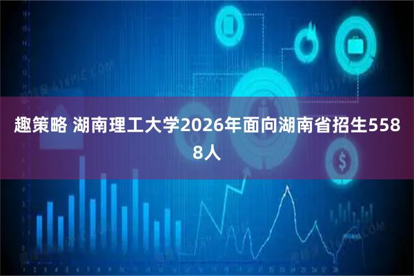 趣策略 湖南理工大学2026年面向湖南省招生5588人