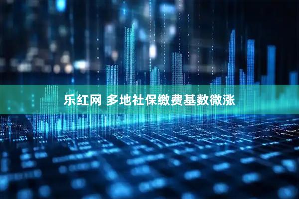 乐红网 多地社保缴费基数微涨